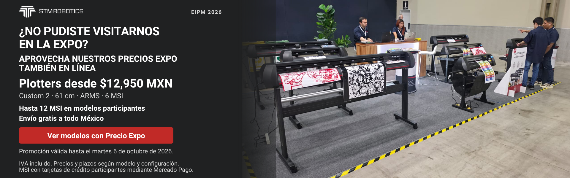 ¿No pudiste visitarnos en la Expo? Aprovecha nuestros Precios Expo también en línea. Plotters STM Robotics desde $12,950 MXN. Custom 2 · 61 cm · ARMS · 6 MSI. Hasta 12 MSI en modelos participantes. Envío gratis a todo México. Ver modelos con Precio Expo. Promoción válida hasta el martes 6 de octubre de 2026. IVA incluido. Precios y plazos según modelo y configuración. MSI con tarjetas de crédito participantes mediante Mercado Pago.